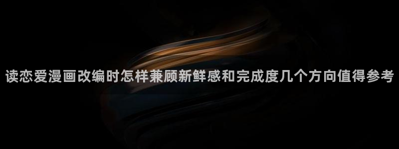 羞羞漫画热门作品:读恋爱漫画改编时怎样兼顾新鲜感和完成度几个方向值得参考